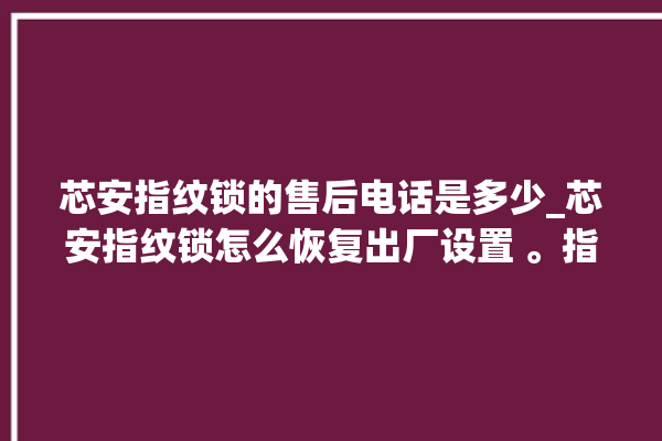 芯安指纹锁的售后电话是多少_芯安指纹锁怎么恢复出厂设置 。指纹锁