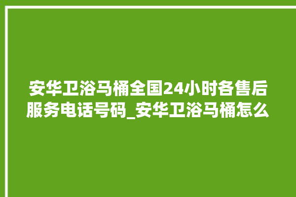 安华卫浴马桶全国24小时各售后服务电话号码_安华卫浴马桶怎么用 。马桶