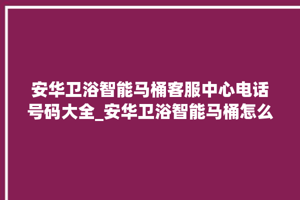 安华卫浴智能马桶客服中心电话号码大全_安华卫浴智能马桶怎么用 。马桶