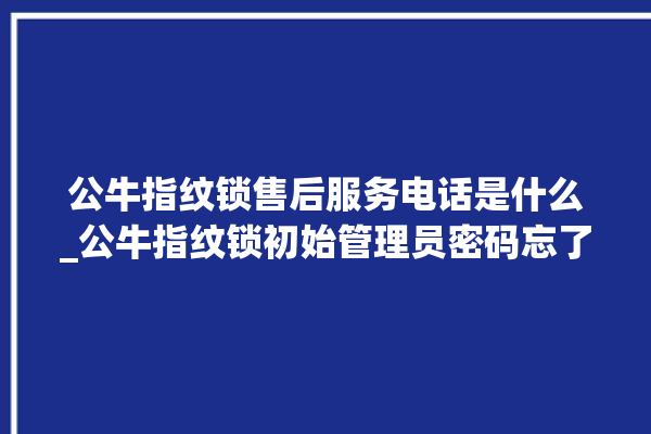 公牛指纹锁售后服务电话是什么_公牛指纹锁初始管理员密码忘了 。公牛