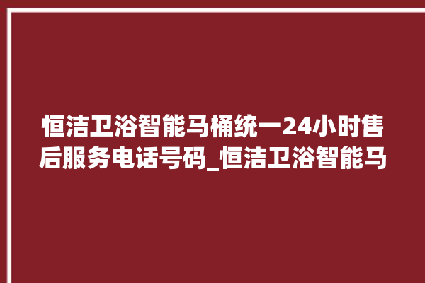 恒洁卫浴智能马桶统一24小时售后服务电话号码_恒洁卫浴智能马桶冲水量怎么调节 。马桶