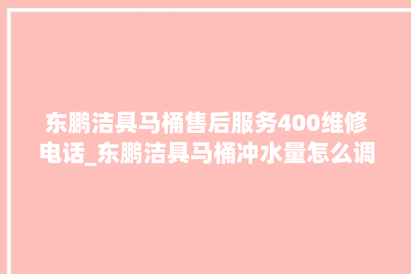 东鹏洁具马桶售后服务400维修电话_东鹏洁具马桶冲水量怎么调节 。马桶