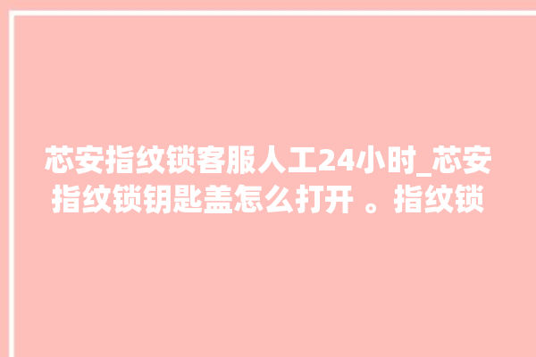 芯安指纹锁客服人工24小时_芯安指纹锁钥匙盖怎么打开 。指纹锁