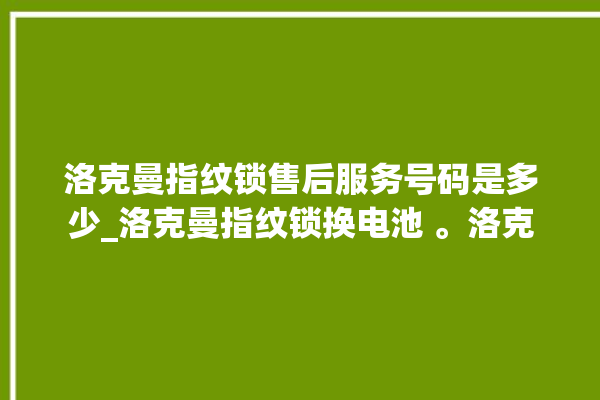 洛克曼指纹锁售后服务号码是多少_洛克曼指纹锁换电池 。洛克