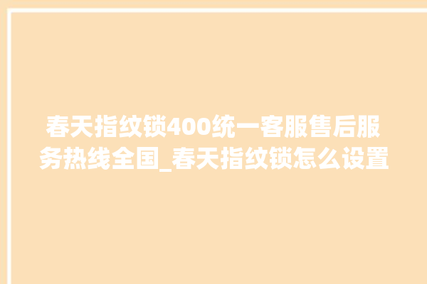 春天指纹锁400统一客服售后服务热线全国_春天指纹锁怎么设置指纹 。春天