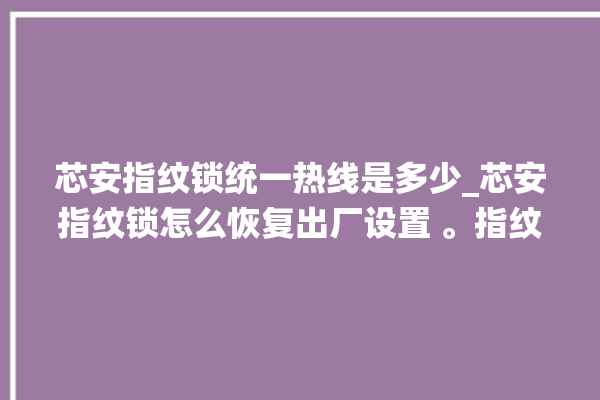 芯安指纹锁统一热线是多少_芯安指纹锁怎么恢复出厂设置 。指纹锁