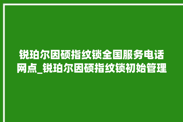 锐珀尔因硕指纹锁全国服务电话网点_锐珀尔因硕指纹锁初始管理员密码忘了 。指纹锁