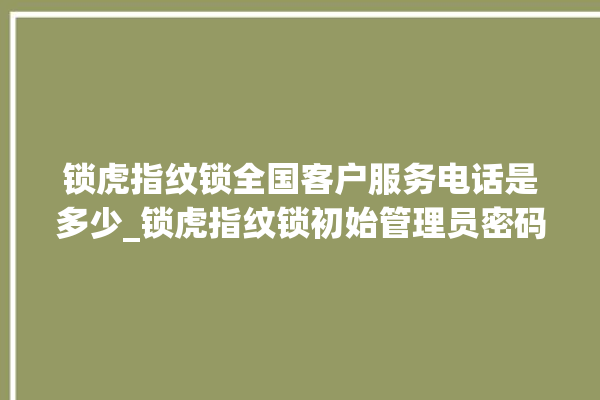 锁虎指纹锁全国客户服务电话是多少_锁虎指纹锁初始管理员密码忘了 。指纹锁