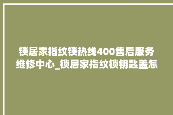 锁居家指纹锁热线400售后服务维修中心_锁居家指纹锁钥匙盖怎么打开 。指纹锁