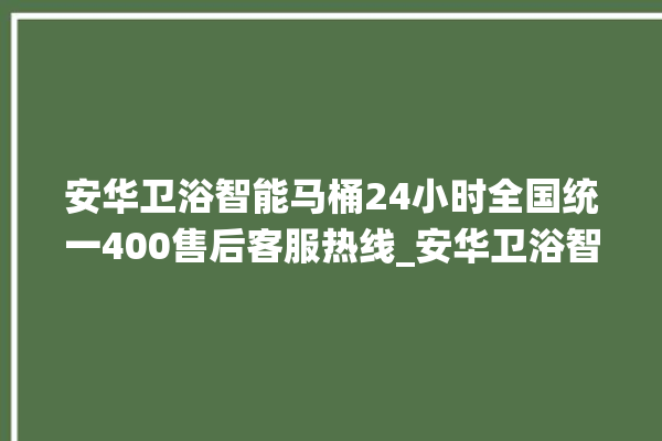 安华卫浴智能马桶24小时全国统一400售后客服热线_安华卫浴智能马桶遥控器说明书 。马桶