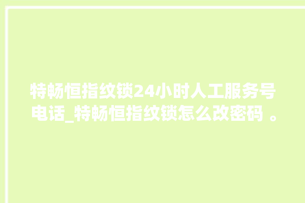 特畅恒指纹锁24小时人工服务号电话_特畅恒指纹锁怎么改密码 。恒指