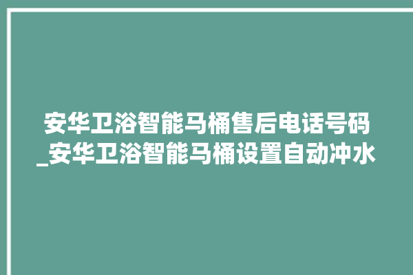 安华卫浴智能马桶售后电话号码_安华卫浴智能马桶设置自动冲水 。马桶