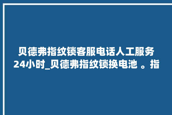 贝德弗指纹锁客服电话人工服务24小时_贝德弗指纹锁换电池 。指纹锁