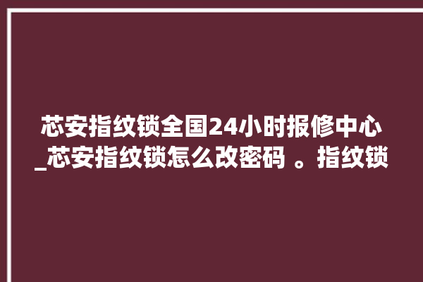 芯安指纹锁全国24小时报修中心_芯安指纹锁怎么改密码 。指纹锁