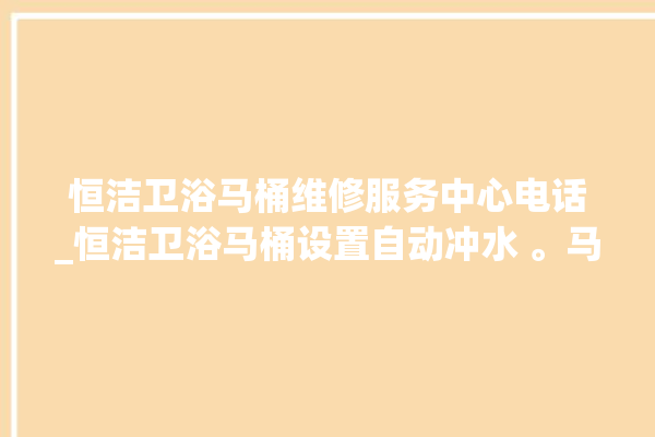 恒洁卫浴马桶维修服务中心电话_恒洁卫浴马桶设置自动冲水 。马桶