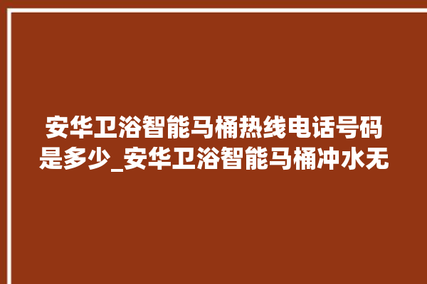 安华卫浴智能马桶热线电话号码是多少_安华卫浴智能马桶冲水无力怎么解决 。马桶