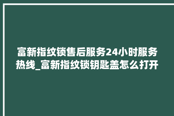 富新指纹锁售后服务24小时服务热线_富新指纹锁钥匙盖怎么打开 。指纹锁