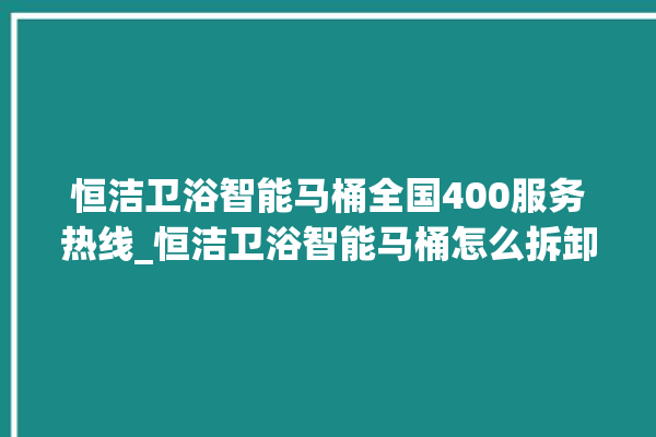 恒洁卫浴智能马桶全国400服务热线_恒洁卫浴智能马桶怎么拆卸 。马桶