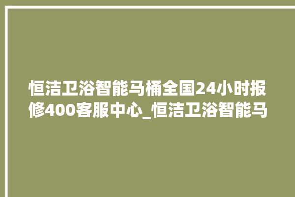 恒洁卫浴智能马桶全国24小时报修400客服中心_恒洁卫浴智能马桶设置自动冲水 。马桶