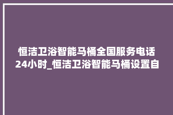 恒洁卫浴智能马桶全国服务电话24小时_恒洁卫浴智能马桶设置自动冲水 。马桶