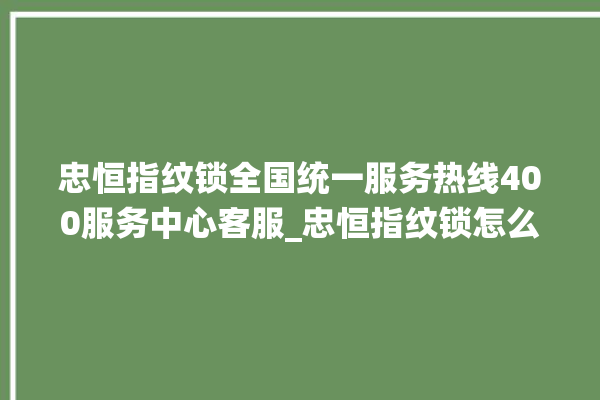 忠恒指纹锁全国统一服务热线400服务中心客服_忠恒指纹锁怎么改密码 。恒指