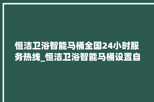 恒洁卫浴智能马桶全国24小时服务热线_恒洁卫浴智能马桶设置自动冲水 。马桶