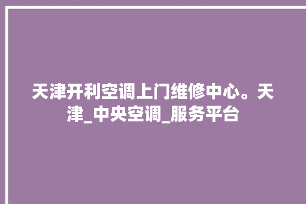 天津开利空调上门维修中心。天津_中央空调_服务平台