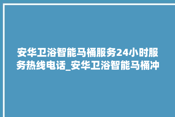 安华卫浴智能马桶服务24小时服务热线电话_安华卫浴智能马桶冲水感应怎么调 。马桶