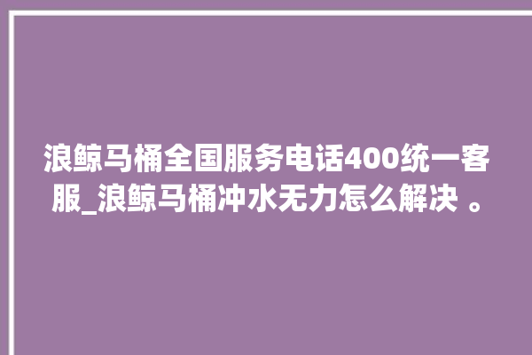 浪鲸马桶全国服务电话400统一客服_浪鲸马桶冲水无力怎么解决 。马桶