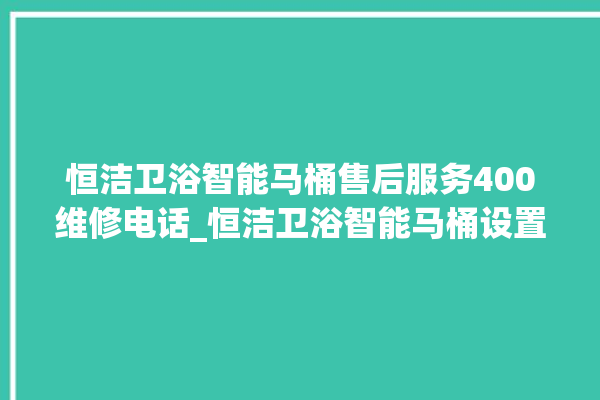 恒洁卫浴智能马桶售后服务400维修电话_恒洁卫浴智能马桶设置自动冲水 。马桶