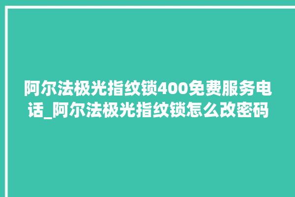 阿尔法极光指纹锁400免费服务电话_阿尔法极光指纹锁怎么改密码 。阿尔法