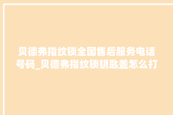 贝德弗指纹锁全国售后服务电话号码_贝德弗指纹锁钥匙盖怎么打开 。指纹锁