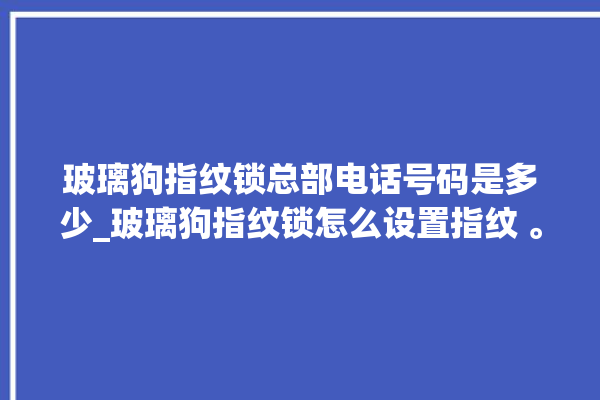 玻璃狗指纹锁总部电话号码是多少_玻璃狗指纹锁怎么设置指纹 。玻璃