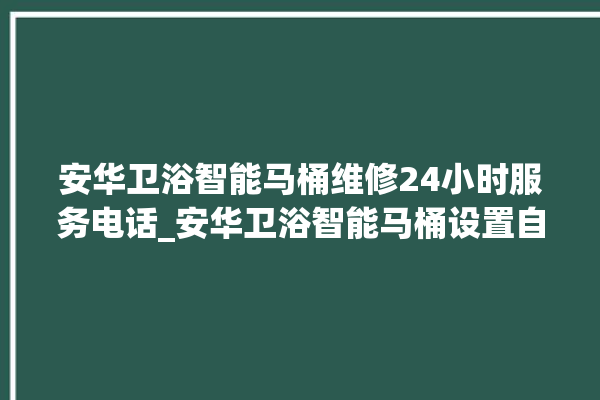 安华卫浴智能马桶维修24小时服务电话_安华卫浴智能马桶设置自动冲水 。马桶