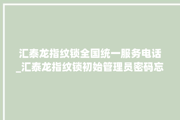 汇泰龙指纹锁全国统一服务电话_汇泰龙指纹锁初始管理员密码忘了 。泰龙