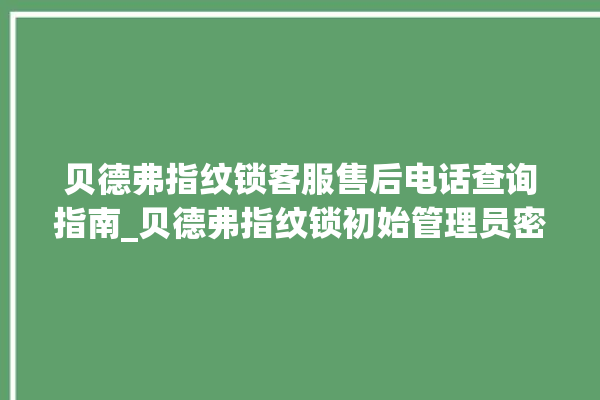 贝德弗指纹锁客服售后电话查询指南_贝德弗指纹锁初始管理员密码忘了 。指纹锁