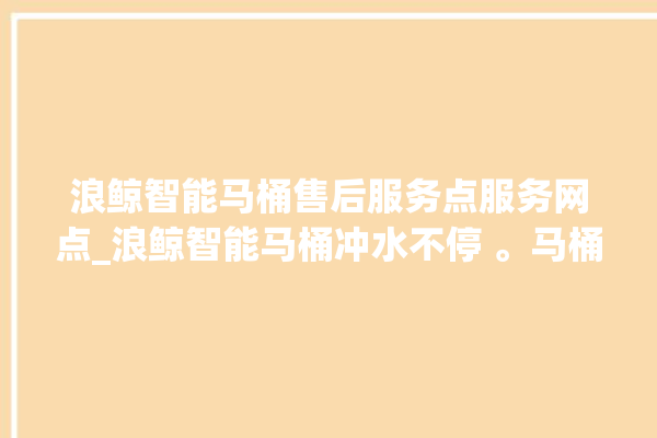 浪鲸智能马桶售后服务点服务网点_浪鲸智能马桶冲水不停 。马桶