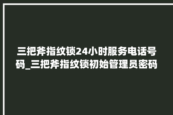 三把斧指纹锁24小时服务电话号码_三把斧指纹锁初始管理员密码忘了 。三把