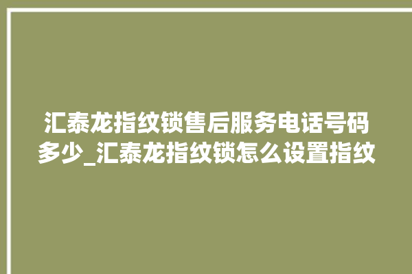 汇泰龙指纹锁售后服务电话号码多少_汇泰龙指纹锁怎么设置指纹 。泰龙