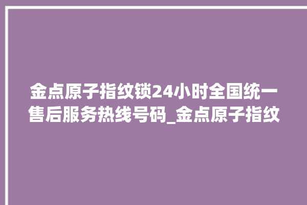 金点原子指纹锁24小时全国统一售后服务热线号码_金点原子指纹锁初始管理员密码忘了 。原子