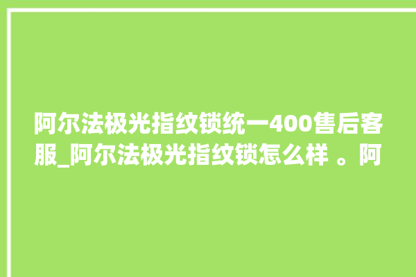 阿尔法极光指纹锁统一400售后客服_阿尔法极光指纹锁怎么样 。阿尔法