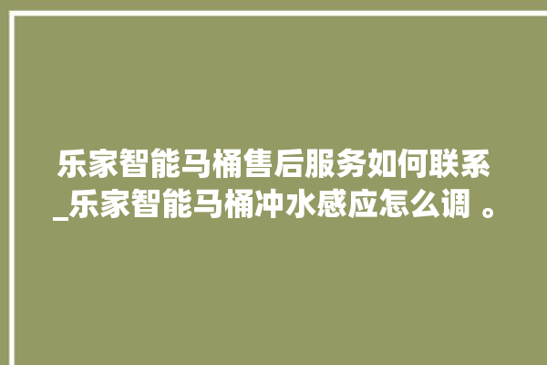 乐家智能马桶售后服务如何联系_乐家智能马桶冲水感应怎么调 。马桶