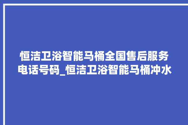 恒洁卫浴智能马桶全国售后服务电话号码_恒洁卫浴智能马桶冲水无力怎么解决 。马桶