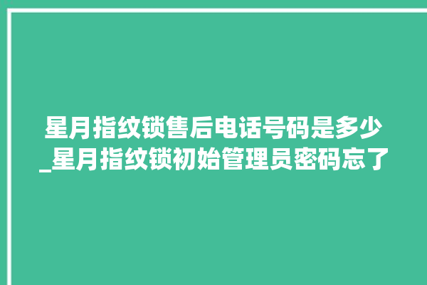 星月指纹锁售后电话号码是多少_星月指纹锁初始管理员密码忘了 。星月