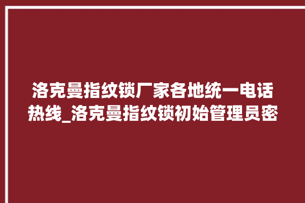 洛克曼指纹锁厂家各地统一电话热线_洛克曼指纹锁初始管理员密码忘了 。洛克