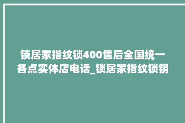 锁居家指纹锁400售后全国统一各点实体店电话_锁居家指纹锁钥匙盖怎么打开 。指纹锁