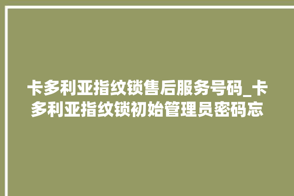 卡多利亚指纹锁售后服务号码_卡多利亚指纹锁初始管理员密码忘了 。多利亚