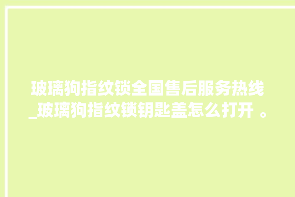 玻璃狗指纹锁全国售后服务热线_玻璃狗指纹锁钥匙盖怎么打开 。玻璃