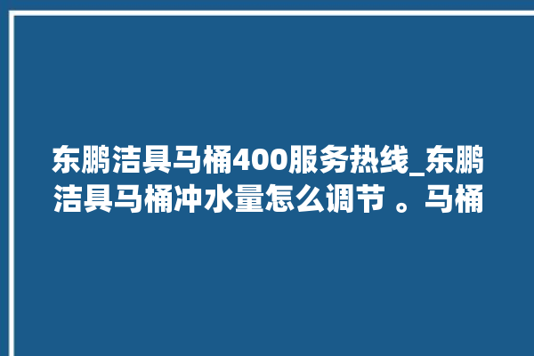 东鹏洁具马桶400服务热线_东鹏洁具马桶冲水量怎么调节 。马桶