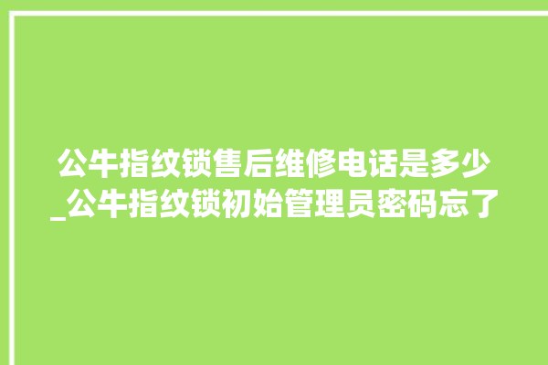 公牛指纹锁售后维修电话是多少_公牛指纹锁初始管理员密码忘了 。公牛